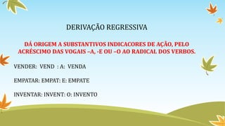 DERIVAÇÃO REGRESSIVA
DÁ ORIGEM A SUBSTANTIVOS INDICACORES DE AÇÃO, PELO
ACRÉSCIMO DAS VOGAIS –A, -E OU –O AO RADICAL DOS VERBOS.
VENDER: VEND : A: VENDA
EMPATAR: EMPAT: E: EMPATE
INVENTAR: INVENT: O: INVENTO
 