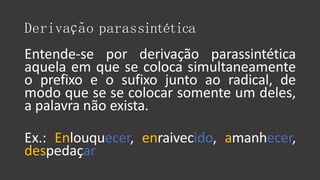 Derivação parassintética
Entende-se por derivação parassintética
aquela em que se coloca simultaneamente
o prefixo e o sufixo junto ao radical, de
modo que se se colocar somente um deles,
a palavra não exista.
Ex.: Enlouquecer, enraivecido, amanhecer,
despedaçar
 
