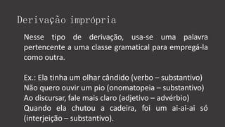 Derivação imprópria
Nesse tipo de derivação, usa-se uma palavra
pertencente a uma classe gramatical para empregá-la
como outra.
Ex.: Ela tinha um olhar cândido (verbo – substantivo)
Não quero ouvir um pio (onomatopeia – substantivo)
Ao discursar, fale mais claro (adjetivo – advérbio)
Quando ela chutou a cadeira, foi um ai-ai-ai só
(interjeição – substantivo).
 