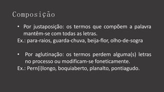 Composição
• Por justaposição: os termos que compõem a palavra
mantêm-se com todas as letras.
Ex.: para-raios, guarda-chuva, beija-flor, olho-de-sogra
• Por aglutinação: os termos perdem alguma(s) letras
no processo ou modificam-se foneticamente.
Ex.: Pern(i)longo, boquiaberto, planalto, pontiagudo.
 