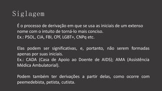 Siglagem
É o processo de derivação em que se usa as iniciais de um extenso
nome com o intuito de torná-lo mais conciso.
Ex.: PSOL, CIA, FBI, CPF, LGBT+, CNPq etc.
Elas podem ser significativas, e, portanto, não serem formadas
apenas por suas iniciais.
Ex.: CADA (Casa de Apoio ao Doente de AIDS); AMA (Assistência
Médica Ambulatorial).
Podem também ter derivações a partir delas, como ocorre com
peemedebista, petista, cutista.
 