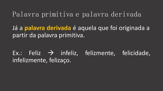 Palavra primitiva e palavra derivada
Já a palavra derivada é aquela que foi originada a
partir da palavra primitiva.
Ex.: Feliz  infeliz, felizmente, felicidade,
infelizmente, felizaço.
 