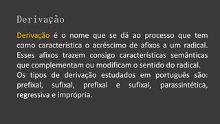 Derivação
Derivação é o nome que se dá ao processo que tem
como característica o acréscimo de afixos a um radical.
Esses afixos trazem consigo características semânticas
que complementam ou modificam o sentido do radical.
Os tipos de derivação estudados em português são:
prefixal, sufixal, prefixal e sufixal, parassintética,
regressiva e imprópria.
 