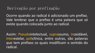 Derivação por prefixação
Ocorre quando ao radical é adicionado um prefixo.
Vale lembrar que o prefixo é uma palavra que só
existe quando colocada junto ao radical.
Assim: Pseudointelectual, suprassumo, inoxidável,
interestelar, policlínica, entre outras, são palavras
que tem prefixos os quais modificam o sentido do
radical.
 