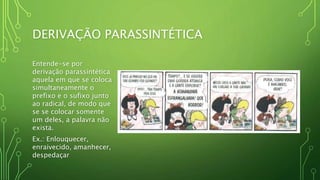 DERIVAÇÃO PARASSINTÉTICA
Entende-se por
derivação parassintética
aquela em que se coloca
simultaneamente o
prefixo e o sufixo junto
ao radical, de modo que
se se colocar somente
um deles, a palavra não
exista.
Ex.: Enlouquecer,
enraivecido, amanhecer,
despedaçar
 