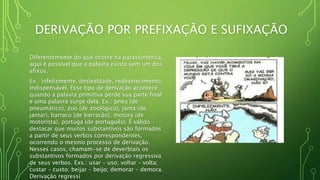 DERIVAÇÃO POR PREFIXAÇÃO E SUFIXAÇÃO
Diferentemente do que ocorre na parassintética,
aqui é possível que a palavra exista sem um dos
afixos.
Ex.: infelizmente, deslealdade, reabastecimento,
indispensável. Esse tipo de derivação acontece
quando a palavra primitiva perde sua parte final
e uma palavra surge dela. Ex.: pneu (de
pneumático), zoo (de zoológico), janta (de
jantar), barraco (de barracão), motora (de
motorista), portuga (de português). É válido
destacar que muitos substantivos são formados
a partir de seus verbos correspondentes,
ocorrendo o mesmo processo de derivação.
Nesses casos, chamam-se de deverbiais os
substantivos formados por derivação regressiva
de seus verbos. Exs.: usar – uso; voltar – volta;
custar – custo; beijar – beijo; demorar – demora.
Derivação regressi
 