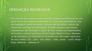 DERIVAÇÃO REGRESSIVA
• Esse tipo de derivação acontece quando a palavra primitiva perde sua
parte final e uma palavra surge dela. Ex.: pneu (de pneumático), zoo
(de zoológico), janta (de jantar), barraco (de barracão), motora (de
motorista), portuga (de português). É válido destacar que muitos
substantivos são formados a partir de seus verbos correspondentes,
ocorrendo o mesmo processo de derivação. Nesses casos, chamam-
se de deverbiais os substantivos formados por derivação regressiva
de seus verbos. Exs.: usar – uso; voltar – volta; custar – custo; beijar –
beijo; demorar – demora. D
 