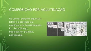 COMPOSIÇÃO POR AGLUTINAÇÃO
Os termos perdem alguma(s)
letras no processo ou
modificam-se foneticamente.
Ex.: Pern(i)longo,
boquiaberto, planalto,
pontiagudo.
 