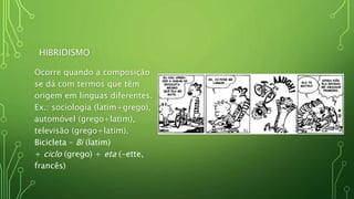 HIBRIDISMO
Ocorre quando a composição
se dá com termos que têm
origem em línguas diferentes.
Ex.: sociologia (latim+grego),
automóvel (grego+latim),
televisão (grego+latim).
Bicicleta – Bi (latim)
+ ciclo (grego) + eta (-ette,
francês)
 