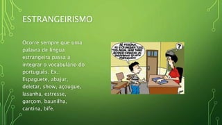 ESTRANGEIRISMO
Ocorre sempre que uma
palavra de língua
estrangeira passa a
integrar o vocabulário do
português. Ex.:
Espaguete, abajur,
deletar, show, açougue,
lasanha, estresse,
garçom, baunilha,
cantina, bife.
 
