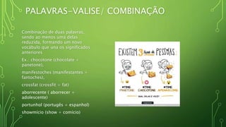 PALAVRAS-VALISE/ COMBINAÇÃO
Combinação de duas palavras,
sendo ao menos uma delas
reduzida, formando um novo
vocábulo que una os significados
anteriores
Ex.: chocotone (chocolate +
panetone),
manifestoches (manifestantes +
fantoches),
crossfat (crossfit + fat)
aborrecente ( aborrecer +
adolescente)
portunhol (portugês + espanhol)
showmício (show + comício)
 