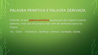 PALAVRA PRIMITIVA E PALAVRA DERIVADA
Entende-se por palavra primitiva aquela que dá origem a outras
palavras, mas que ela própria não vem de nenhuma outra na
língua.
Ex.: Claro Esclarecer, clarificar, clareza, claridade, clarão.
 