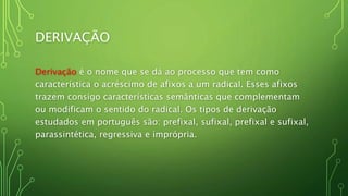 DERIVAÇÃO
Derivação é o nome que se dá ao processo que tem como
característica o acréscimo de afixos a um radical. Esses afixos
trazem consigo características semânticas que complementam
ou modificam o sentido do radical. Os tipos de derivação
estudados em português são: prefixal, sufixal, prefixal e sufixal,
parassintética, regressiva e imprópria.
 