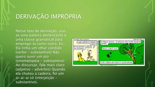 DERIVAÇÃO IMPRÓPRIA
Nesse tipo de derivação, usa-
se uma palavra pertencente a
uma classe gramatical para
empregá-la como outra. Ex.:
Ela tinha um olhar cândido
(verbo – substantivo) Não
quero ouvir um pio
(onomatopeia – substantivo)
Ao discursar, fale mais claro
(adjetivo – advérbio) Quando
ela chutou a cadeira, foi um
ai-ai-ai só (interjeição –
substantivo).
 