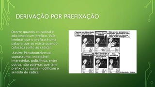 DERIVAÇÃO POR PREFIXAÇÃO
Ocorre quando ao radical é
adicionado um prefixo. Vale
lembrar que o prefixo é uma
palavra que só existe quando
colocada junto ao radical.
Assim: Pseudointelectual,
suprassumo, inoxidável,
interestelar, policlínica, entre
outras, são palavras que tem
prefixos os quais modificam o
sentido do radical
 