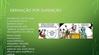 DERIVAÇÃO POR SUFIXAÇÃO
Semelhante à prefixação,
a sufixação ocorre
também com o
acréscimo de uma
“palavra” (a qual sozinha
não significa) ao radical.
Desse modo:
Anarquismo,
esquizofrênico,
oligopólio, factoide,
entre outras, são
palavras que usam desse
recurso para modificar o
 