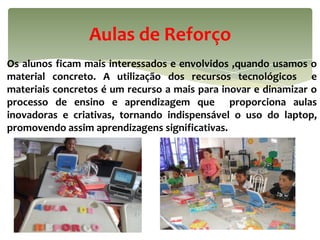 Aulas de Reforço
Os alunos ficam mais interessados e envolvidos ,quando usamos o
material concreto. A utilização dos recursos tecnológicos e
materiais concretos é um recurso a mais para inovar e dinamizar o
processo de ensino e aprendizagem que proporciona aulas
inovadoras e criativas, tornando indispensável o uso do laptop,
promovendo assim aprendizagens significativas.
 