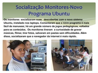 Socialização Monitores-Novo
              Programa Ubuntu
Os monitores socializaram suas descobertas com o novo sistema
Ubuntu, instalado nos laptops. Comentaram que o novo programa é mais
fácil de manusear, há um grande número de jogos pedagógicos, voltados
para os conteúdos. Os monitores tiveram a curiosidade de gravar
músicas, filmar, tirar fotos, salvaram em pastas sem dificuldades. Além
disso, socializaram que o navegador da internet é mais rápido.
 