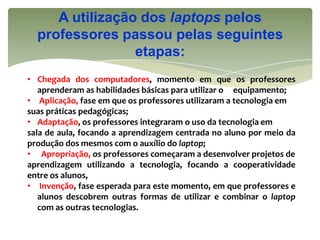 A utilização dos laptops pelos
  professores passou pelas seguintes
                 etapas:
• Chegada dos computadores, momento em que os professores
   aprenderam as habilidades básicas para utilizar o equipamento;
• Aplicação, fase em que os professores utilizaram a tecnologia em
suas práticas pedagógicas;
• Adaptação, os professores integraram o uso da tecnologia em
sala de aula, focando a aprendizagem centrada no aluno por meio da
produção dos mesmos com o auxílio do laptop;
• Apropriação, os professores começaram a desenvolver projetos de
aprendizagem utilizando a tecnologia, focando a cooperatividade
entre os alunos,
• Invenção, fase esperada para este momento, em que professores e
   alunos descobrem outras formas de utilizar e combinar o laptop
   com as outras tecnologias.
 