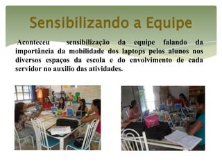 Sensibilizando a Equipe
 Aconteceu      sensibilização da equipe falando da
importância da mobilidade dos laptops pelos alunos nos
diversos espaços da escola e do envolvimento de cada
servidor no auxilio das atividades.
 
