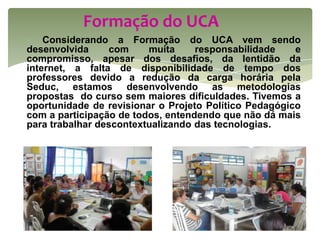 Formação do UCA
    Considerando a Formação do UCA vem sendo
desenvolvida     com     muita     responsabilidade    e
compromisso, apesar dos desafios, da lentidão da
internet, a falta de disponibilidade de tempo dos
professores devido a redução da carga horária pela
Seduc, estamos desenvolvendo as metodologias
propostas do curso sem maiores dificuldades. Tivemos a
oportunidade de revisionar o Projeto Político Pedagógico
com a participação de todos, entendendo que não dá mais
para trabalhar descontextualizando das tecnologias.
 