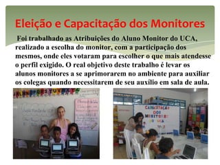 Eleição e Capacitação dos Monitores
Foi trabalhado as Atribuições do Aluno Monitor do UCA,
realizado a escolha do monitor, com a participação dos
mesmos, onde eles votaram para escolher o que mais atendesse
o perfil exigido. O real objetivo deste trabalho é levar os
alunos monitores a se aprimorarem no ambiente para auxiliar
os colegas quando necessitarem de seu auxílio em sala de aula.
 