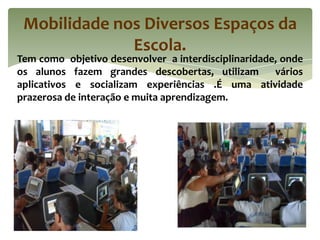 Mobilidade nos Diversos Espaços da
              Escola.
Tem como objetivo desenvolver a interdisciplinaridade, onde
os alunos fazem grandes descobertas, utilizam        vários
aplicativos e socializam experiências .É uma atividade
prazerosa de interação e muita aprendizagem.
 