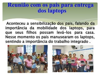 Reunião com os pais para entrega
           dos laptops

 Aconteceu a sensibilização dos pais, falando da
importância da mobilidade dos laptops, para
que seus filhos possam levá-los para casa.
Nesse momento os pais manusearam os laptops,
sentindo a importância do trabalho integrado .
 
