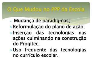 O Que Mudou no PPP da Escola

   Mudança de paradigmas;
  Reformulação do plano de ação;
  Inserção das tecnologias nas
   ações culminando na construção
   do Progitec;
  Uso frequente das tecnologias
   no currículo escolar.
 