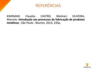 REFERÊNCIAS
KIMINAMI, Claudio; CASTRO, Walman; OLIVEIRA,
Marcelo. Introdução aos processos de fabricação de produtos
metálicos ; São Paulo : Blucher, 2013, 235p.
 