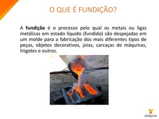 O QUE É FUNDIÇÃO?
A fundição é o processo pelo qual os metais ou ligas
metálicas em estado líquido (fundido) são despejadas em
um molde para a fabricação dos mais diferentes tipos de
peças, objetos decorativos, joias, carcaças de máquinas,
lingotes e outros.
 