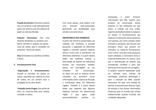 Fixação da Amostra: Posicione a planta
seca na cartolina e cole delicadamente
partes da amostra (use fita adesiva de
papel ou cola pva diluída).
Etiqueta Informativa: Fixe uma
etiqueta detalhada na cartolina com: -
Nome científico e popular da planta -
Local de coleta, data e condições do
ambiente - Nome do coletor.
Dica: Evite dobrar ou danificar as folhas
e flores.
5. Armazenamento Final
Organização e Armazenamento:
Guarde as exsicatas em pastas ou
caixas, separadas por espécie ou local
de coleta, em um armário seco e
protegido de luz solar direta.
Proteção contra Pragas: Use sachês de
sílica ou cravo-da-índia para afastar
umidade e insetos.
Com esses passos, você poderá criar
uma exsicata bem-preservada,
garantindo sua durabilidade para
estudo e consulta futura.
IMPORTÂNCIA DOS HERBÁRIOS
A partir das amostras preservadas nas
coleções dos herbários, é possível
pesquisar a vegetação de diferentes
regiões e entender quantas espécies
temos e como elas se distribuem nos
diferentes ambientes. É a partir destes
dados que podemos estimar a
diversidade de plantas em diferentes
biomas, nos municípios, estados,
países, em ecorregiões ou nas
Unidades de Conservação.
As datas em que as espécies foram
coletadas nos permitem reunir
informações sobre a época de floração
e frutificação delas em diferentes
regiões. Também é a partir destes
dados que sabemos que algumas
espécies ocorriam em determinada
região e que agora estão
presumivelmente extintas ou
ameaçadas e assim fornecer
informações que dão suporte para
projetos de conservação destas
espécies ou dos ambientes em que
vivem. A coleção nos traz, então,
registros da biodiversidade no espaço e
no tempo. O reconhecimento das
espécies é a base para outras pesquisas
com plantas, tais como estudos sobre
evolução e pesquisas que buscam por
princípios ativos que possam ser
utilizados na indústria farmacêutica,
entre outros. Para que essas pesquisas
sejam validadas, é necessário incluir o
material-testemunho no acervo, para
que a identificação da espécie seja
considerada confiável e para que
eventuais erros possam ser corrigidos.
O próprio material depositado pode
ser utilizado para estudos de
morfologia, anatomia, palinologia e
para a extração de DNA, quando
necessário. Ou seja, uma coleção de
plantas é essencial para diversos tipos
de estudos e traz muitas informações
históricas, pois se mantém por tempo
indeterminado quando mantida sob
condições adequadas.
 