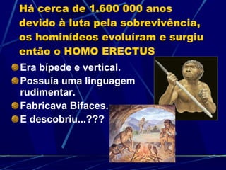 Há cerca de 1.600 000 anos devido à luta pela sobrevivência, os hominídeos evoluíram e surgiu então o HOMO ERECTUS Era bípede e vertical. Possuía uma linguagem rudimentar. Fabricava Bifaces. E descobriu...??? 