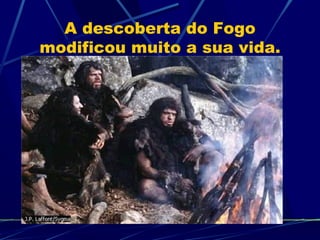 A descoberta do Fogo modificou muito a sua vida. 