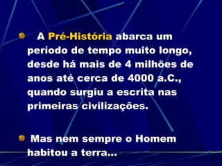 A  Pré-História  abarca um período de tempo muito longo, desde há mais de 4 milhões de anos até cerca de 4000 a.C., quando surgiu a escrita nas primeiras civilizações. Mas nem sempre o Homem habitou a terra... 