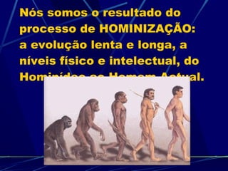 Nós somos o resultado do processo de HOMINIZAÇÃO: a evolução lenta e longa, a níveis físico e intelectual, do Hominídeo ao Homem Actual. 