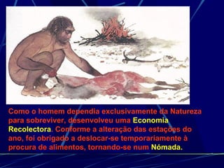 Como o homem dependia exclusivamente da Natureza para sobreviver, desenvolveu uma  Economia Recolectora . Conforme a alteração das estações do ano, foi obrigado a deslocar-se temporariamente à procura de alimentos, tornando-se num  Nómada. 
