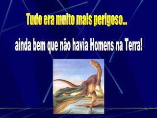 Tudo era muito mais perigoso... ainda bem que não havia Homens na Terra! 