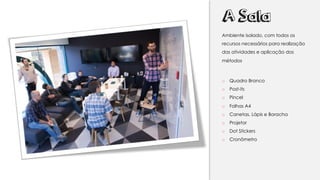 A Sala
Ambiente isolado, com todos os
recursos necessários para realização
das atividades e aplicação dos
métodos
o Quadro Branco
o Post-its
o Pincel
o Folhas A4
o Canetas, Lápis e Boracha
o Projetor
o Dot Stickers
o Cronômetro
 