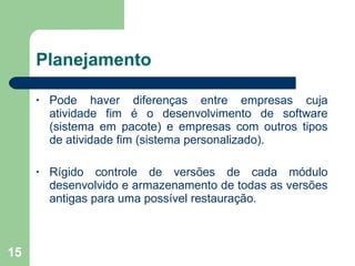 Planejamento Pode  haver   diferenças  entre  empresas  cuja atividade fim é o  desenvolvimento  de software (sistema em pacote) e empresas com outros tipos de atividade fim (sistema personalizado). Rígido controle de versões de cada módulo desenvolvido e armazenamento de todas as versões antigas para uma possível restauração. 