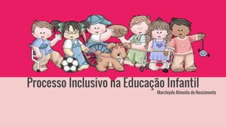 Processo Inclusivo na Educação Infantil
Marcleyde Almeida do Nascimento
 