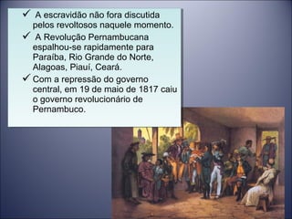  A escravidão não fora discutida 
pelos revoltosos naquele momento. 
 A Revolução Pernambucana 
espalhou-se rapidamente para 
Paraíba, Rio Grande do Norte, 
Alagoas, Piauí, Ceará. 
Com a repressão do governo 
central, em 19 de maio de 1817 caiu 
o governo revolucionário de 
Pernambuco. 
 A escravidão não fora discutida 
pelos revoltosos naquele momento. 
 A Revolução Pernambucana 
espalhou-se rapidamente para 
Paraíba, Rio Grande do Norte, 
Alagoas, Piauí, Ceará. 
Com a repressão do governo 
central, em 19 de maio de 1817 caiu 
o governo revolucionário de 
Pernambuco. 
 