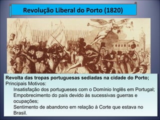 Revolução Liberal do Porto (1820) 
Revolta das tropas portuguesas sediadas na cidade do Porto; 
Principais Motivos: 
Revolta das tropas portuguesas sediadas na cidade do Porto; 
Principais Motivos: 
Insatisfação dos portugueses com o Domínio Inglês em Portugal; 
Empobrecimento do país devido às sucessivas guerras e 
ocupações; 
Sentimento de abandono em relação à Corte que estava no 
Brasil. 
Insatisfação dos portugueses com o Domínio Inglês em Portugal; 
Empobrecimento do país devido às sucessivas guerras e 
ocupações; 
Sentimento de abandono em relação à Corte que estava no 
Brasil. 
 