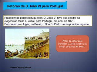 Retorno de D. João VI para Portugal 
Pressionado pelos portugueses, D. João VI teve que aceitar as 
exigências feitas e voltou para Portugal, em abril de 1821. 
Deixou em seu lugar, no Brasil, o filho D. Pedro como príncipe regente 
Antes de voltar para 
Portugal, D. João esvaziou os 
cofres do Banco do Brasil. 
Professor Mauricio da Silva 
 