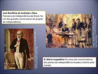 José Bonifácio de Andrada e Silva, 
Patriarca da Independência do Brasil, foi 
um dos grandes construtores do projeto 
de independência. 
D. Maria Leopoldina foi umas das incentivadoras 
dos planos de independência levados à diante pelo 
marido. 
Imagem: José Bonifácio de Andrada e Silva/ Benedito Calixto, 
1902/ Museu Paulista/ Public Domain 
Imagem: Imperatriz Maria Leopoldina, então regente 
do Império Brasileiro/ Georgina de Albuquerque, 
1922/ Public Domain 
Professor Mauricio da Silva 
 