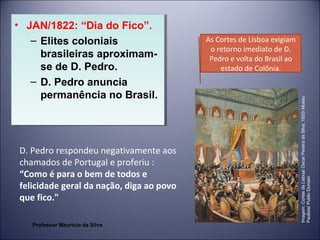 • JAN/1822: “Dia do Fico”. 
– Elites coloniais 
brasileiras aproximam-se 
de D. Pedro. 
– D. Pedro anuncia 
permanência no Brasil. 
D. Pedro respondeu negativamente aos 
chamados de Portugal e proferiu : 
“Como é para o bem de todos e 
felicidade geral da nação, diga ao povo 
que fico." 
As Cortes de Lisboa exigiam 
o retorno imediato de D. 
Pedro e volta do Brasil ao 
estado de Colônia. 
Imagem: Cortes de Lisboa/ Oscar Pereira da Silva, 1920/ Museu 
Paulista/ Public Domain 
• JAN/1822: “Dia do Fico”. 
– Elites coloniais 
brasileiras aproximam-se 
de D. Pedro. 
– D. Pedro anuncia 
permanência no Brasil. 
Professor Mauricio da Silva 
 