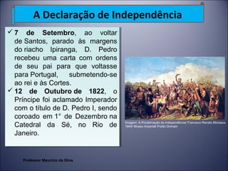 A Declaração de Independência 
7 de Setembro, ao voltar 
de Santos, parado às margens 
do riacho Ipiranga, D. Pedro 
recebeu uma carta com ordens 
de seu pai para que voltasse 
para Portugal, submetendo-se 
ao rei e às Cortes. 
12 de Outubro de 1822, o 
Príncipe foi aclamado Imperador 
com o título de D. Pedro I, sendo 
coroado em 1° de Dezembro na 
Catedral da Sé, no Rio de 
Janeiro. 
7 de Setembro, ao voltar 
de Santos, parado às margens 
do riacho Ipiranga, D. Pedro 
recebeu uma carta com ordens 
de seu pai para que voltasse 
para Portugal, submetendo-se 
ao rei e às Cortes. 
12 de Outubro de 1822, o 
Príncipe foi aclamado Imperador 
com o título de D. Pedro I, sendo 
coroado em 1° de Dezembro na 
Catedral da Sé, no Rio de 
Janeiro. 
Imagem: A Proclamação da Independência/ Francisco Renato Moreaux, 
1844/ Museu Imperial/ Public Domain 
Professor Mauricio da Silva 
 