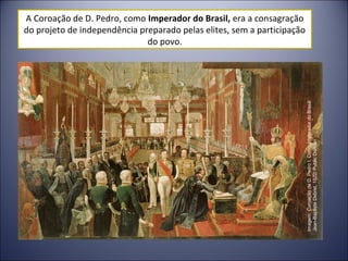 A Coroação de D. Pedro, como Imperador do Brasil, era a consagração 
do projeto de independência preparado pelas elites, sem a participação 
do povo. 
Imagem: Coroação de D. Pedro I, Como Imperador do Brasil/ 
Jean-Baptiste Debret, 1822/ Public Domain 
 