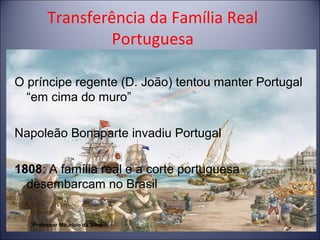 Transferência da Família Real 
Portuguesa 
O príncipe regente (D. João) tentou manter Portugal 
“em cima do muro” 
Napoleão Bonaparte invadiu Portugal 
1808: A família real e a corte portuguesa 
desembarcam no Brasil 
Professor Mauricio da Silva 
 