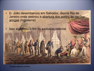 • D. João desembarcou em Salvador, depois Rio de 
Janeiro onde assinou a abertura dos portos às nações 
amigas (Inglaterra) 
• Isso significou o fim do exclusivo colonial 
Professor Mauricio da Silva 
 